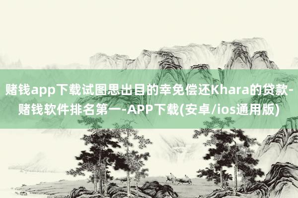 赌钱app下载试图思出目的幸免偿还Khara的贷款-赌钱软件排名第一-APP下载(安卓/ios通用版)
