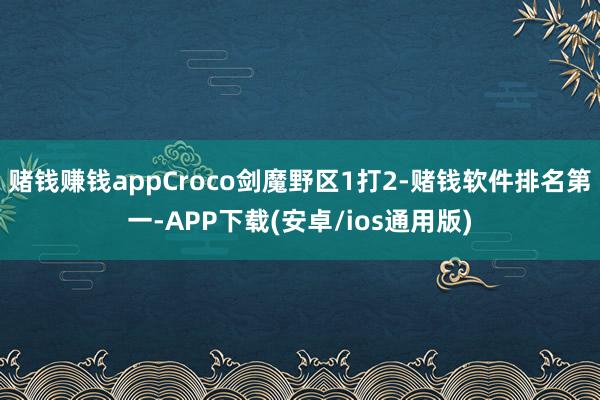 赌钱赚钱appCroco剑魔野区1打2-赌钱软件排名第一-APP下载(安卓/ios通用版)