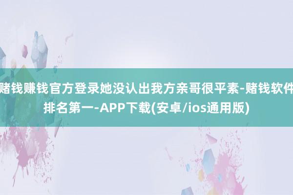 赌钱赚钱官方登录她没认出我方亲哥很平素-赌钱软件排名第一-APP下载(安卓/ios通用版)