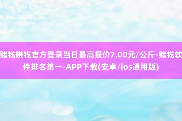 赌钱赚钱官方登录当日最高报价7.00元/公斤-赌钱软件排名第一-APP下载(安卓/ios通用版)