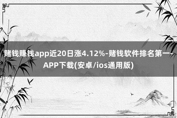 赌钱赚钱app近20日涨4.12%-赌钱软件排名第一-APP下载(安卓/ios通用版)