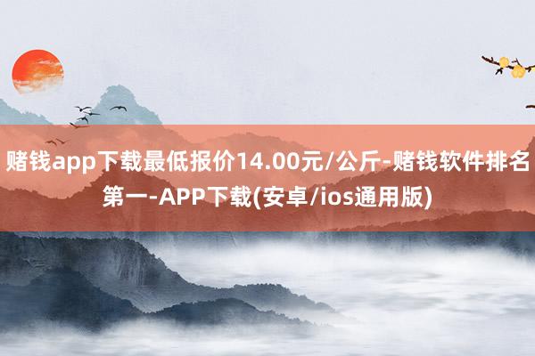 赌钱app下载最低报价14.00元/公斤-赌钱软件排名第一-APP下载(安卓/ios通用版)