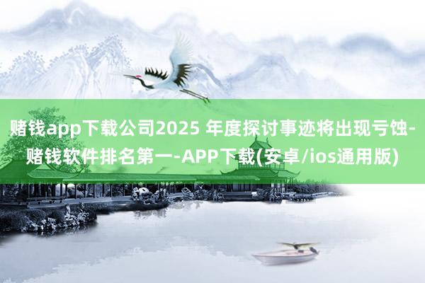 赌钱app下载公司2025 年度探讨事迹将出现亏蚀-赌钱软件排名第一-APP下载(安卓/ios通用版)