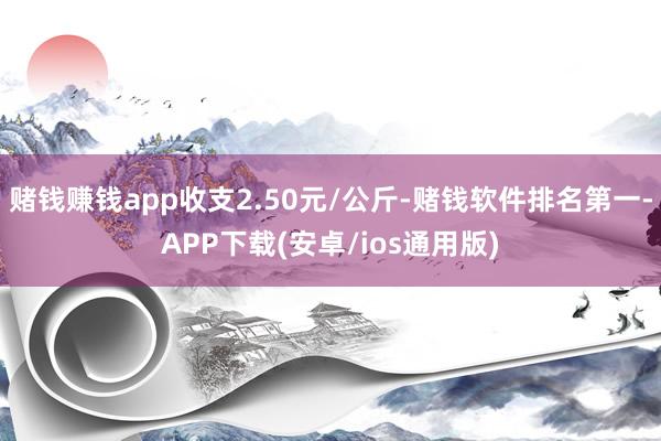 赌钱赚钱app收支2.50元/公斤-赌钱软件排名第一-APP下载(安卓/ios通用版)