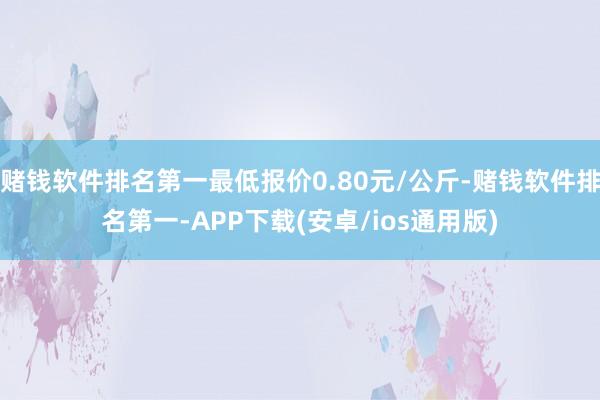 赌钱软件排名第一最低报价0.80元/公斤-赌钱软件排名第一-APP下载(安卓/ios通用版)