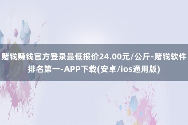 赌钱赚钱官方登录最低报价24.00元/公斤-赌钱软件排名第一-APP下载(安卓/ios通用版)