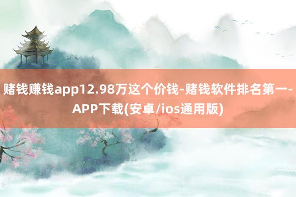 赌钱赚钱app12.98万这个价钱-赌钱软件排名第一-APP下载(安卓/ios通用版)