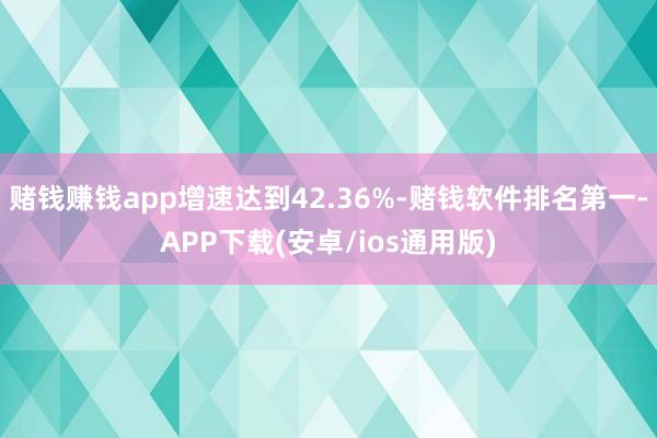 赌钱赚钱app增速达到42.36%-赌钱软件排名第一-APP下载(安卓/ios通用版)