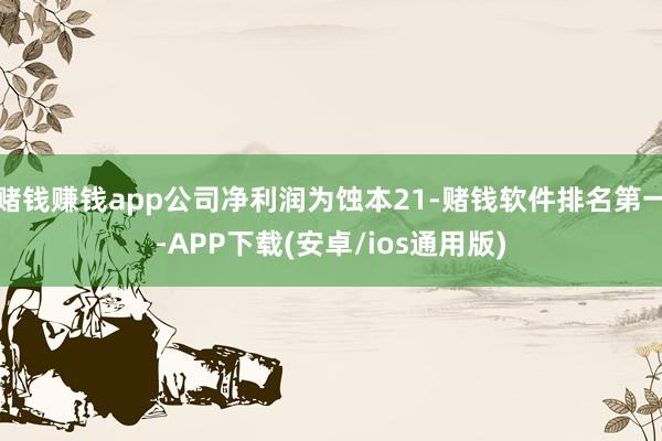 赌钱赚钱app公司净利润为蚀本21-赌钱软件排名第一-APP下载(安卓/ios通用版)