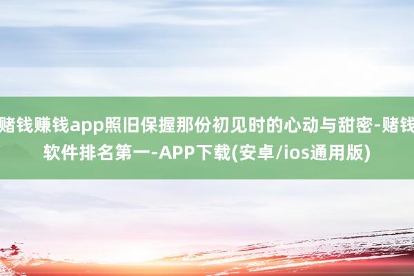赌钱赚钱app照旧保握那份初见时的心动与甜密-赌钱软件排名第一-APP下载(安卓/ios通用版)