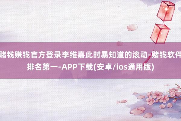 赌钱赚钱官方登录李维嘉此时暴知道的滚动-赌钱软件排名第一-APP下载(安卓/ios通用版)