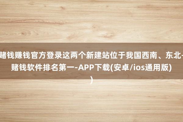 赌钱赚钱官方登录这两个新建站位于我国西南、东北-赌钱软件排名第一-APP下载(安卓/ios通用版)