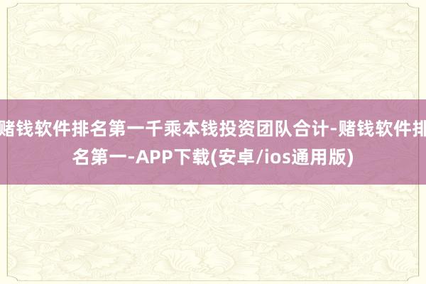 赌钱软件排名第一 千乘本钱投资团队合计-赌钱软件排名第一-APP下载(安卓/ios通用版)