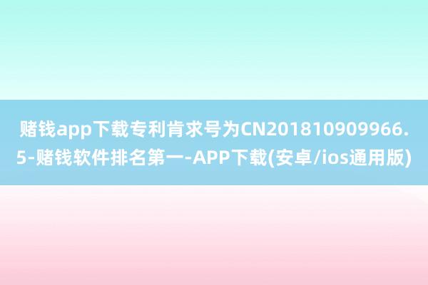 赌钱app下载专利肯求号为CN201810909966.5-赌钱软件排名第一-APP下载(安卓/ios通用版)