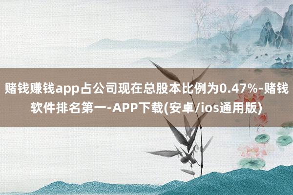 赌钱赚钱app占公司现在总股本比例为0.47%-赌钱软件排名第一-APP下载(安卓/ios通用版)