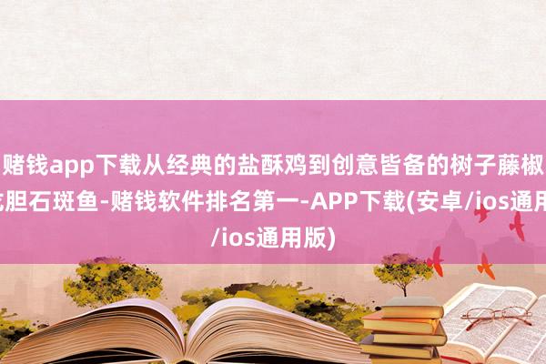 赌钱app下载从经典的盐酥鸡到创意皆备的树子藤椒蒸龙胆石斑鱼-赌钱软件排名第一-APP下载(安卓/ios通用版)