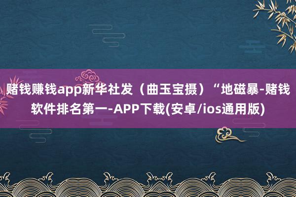 赌钱赚钱app新华社发(曲玉宝摄) “地磁暴-赌钱软件排名第一-APP下载(安卓/ios通用版)