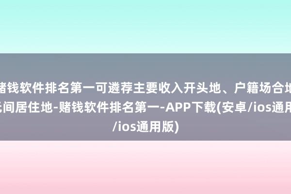 赌钱软件排名第一可遴荐主要收入开头地、户籍场合地或无间居住地-赌钱软件排名第一-APP下载(安卓/ios通用版)