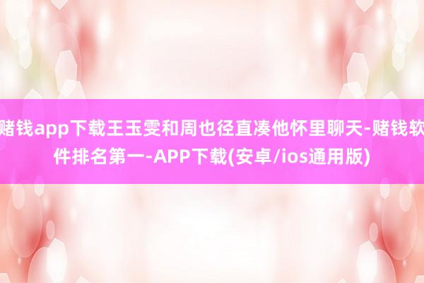 赌钱app下载王玉雯和周也径直凑他怀里聊天-赌钱软件排名第一-APP下载(安卓/ios通用版)