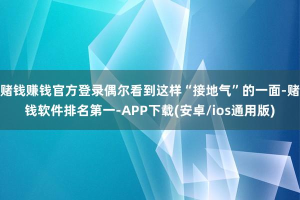 赌钱赚钱官方登录偶尔看到这样“接地气”的一面-赌钱软件排名第一-APP下载(安卓/ios通用版)