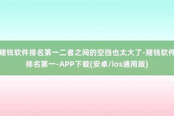 赌钱软件排名第一二者之间的空挡也太大了-赌钱软件排名第一-APP下载(安卓/ios通用版)
