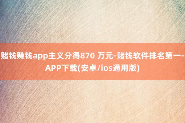 赌钱赚钱app主义分得870 万元-赌钱软件排名第一-APP下载(安卓/ios通用版)
