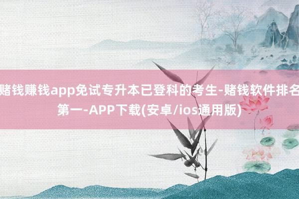 赌钱赚钱app免试专升本已登科的考生-赌钱软件排名第一-APP下载(安卓/ios通用版)