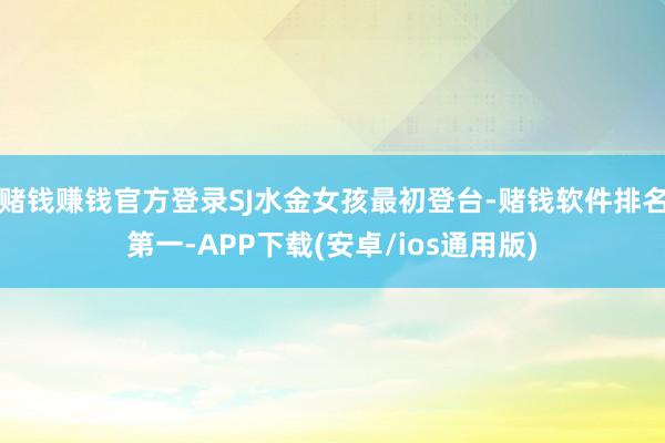 赌钱赚钱官方登录SJ水金女孩最初登台-赌钱软件排名第一-APP下载(安卓/ios通用版)