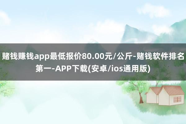 赌钱赚钱app最低报价80.00元/公斤-赌钱软件排名第一-APP下载(安卓/ios通用版)