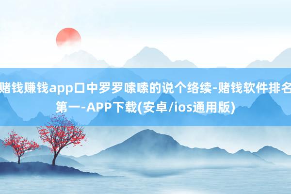 赌钱赚钱app口中罗罗嗦嗦的说个络续-赌钱软件排名第一-APP下载(安卓/ios通用版)