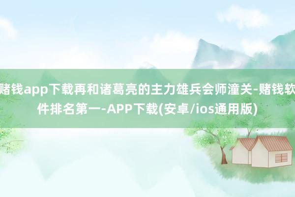 赌钱app下载再和诸葛亮的主力雄兵会师潼关-赌钱软件排名第一-APP下载(安卓/ios通用版)