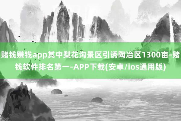 赌钱赚钱app其中梨花沟景区引诱陶冶区1300亩-赌钱软件排名第一-APP下载(安卓/ios通用版)
