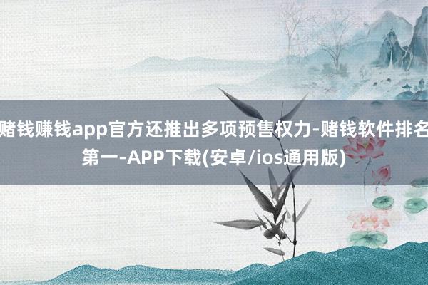 赌钱赚钱app官方还推出多项预售权力-赌钱软件排名第一-APP下载(安卓/ios通用版)