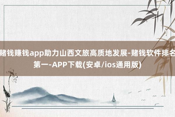 赌钱赚钱app助力山西文旅高质地发展-赌钱软件排名第一-APP下载(安卓/ios通用版)