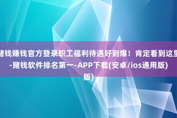 赌钱赚钱官方登录职工福利待遇好到爆!肯定看到这里-赌钱软件排名第一-APP下载(安卓/ios通用版)