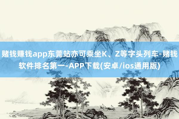 赌钱赚钱app东莞站亦可乘坐K、Z等字头列车-赌钱软件排名第一-APP下载(安卓/ios通用版)