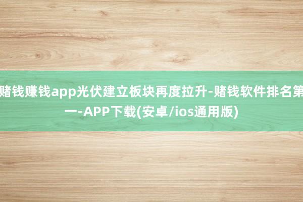 赌钱赚钱app光伏建立板块再度拉升-赌钱软件排名第一-APP下载(安卓/ios通用版)