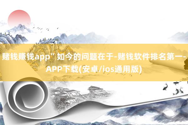 赌钱赚钱app”　　如今的问题在于-赌钱软件排名第一-APP下载(安卓/ios通用版)