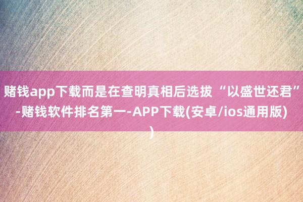 赌钱app下载而是在查明真相后选拔 “以盛世还君”-赌钱软件排名第一-APP下载(安卓/ios通用版)