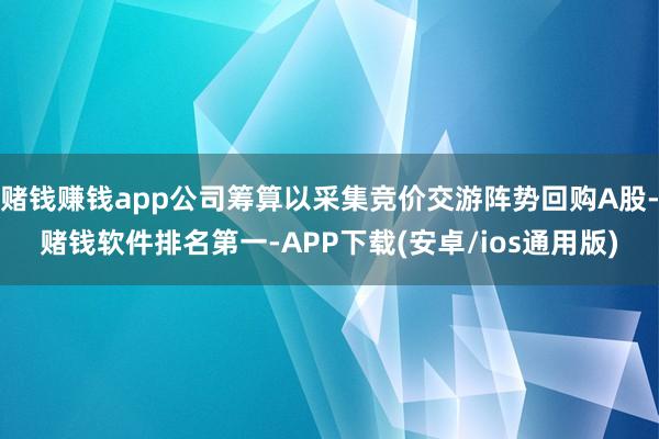 赌钱赚钱app公司筹算以采集竞价交游阵势回购A股-赌钱软件排名第一-APP下载(安卓/ios通用版)