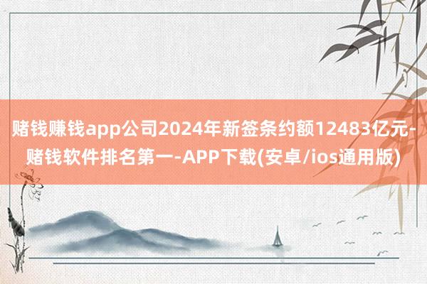 赌钱赚钱app公司2024年新签条约额12483亿元-赌钱软件排名第一-APP下载(安卓/ios通用版)