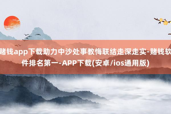 赌钱app下载助力中沙处事教悔联结走深走实-赌钱软件排名第一-APP下载(安卓/ios通用版)