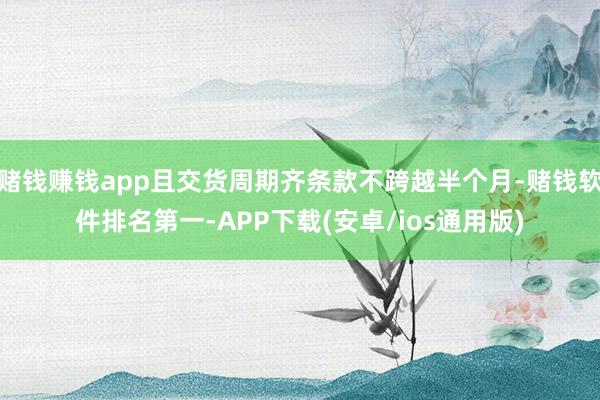 赌钱赚钱app且交货周期齐条款不跨越半个月-赌钱软件排名第一-APP下载(安卓/ios通用版)