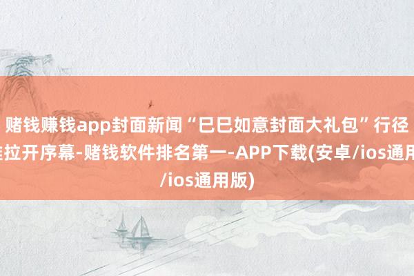 赌钱赚钱app封面新闻“巳巳如意封面大礼包”行径淡雅拉开序幕-赌钱软件排名第一-APP下载(安卓/ios通用版)