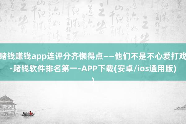 赌钱赚钱app连评分齐懒得点——他们不是不心爱打戏-赌钱软件排名第一-APP下载(安卓/ios通用版)
