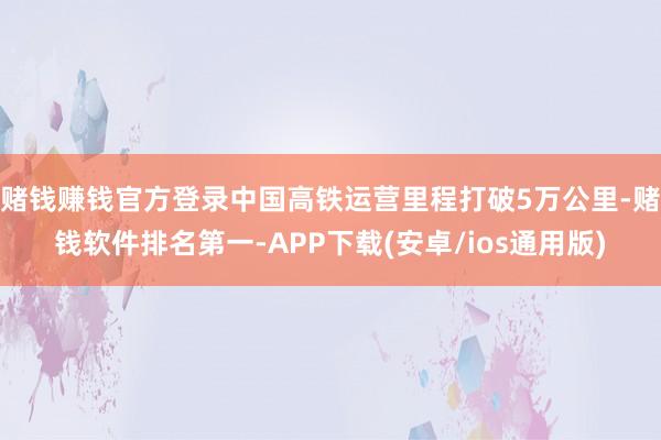 赌钱赚钱官方登录中国高铁运营里程打破5万公里-赌钱软件排名第一-APP下载(安卓/ios通用版)