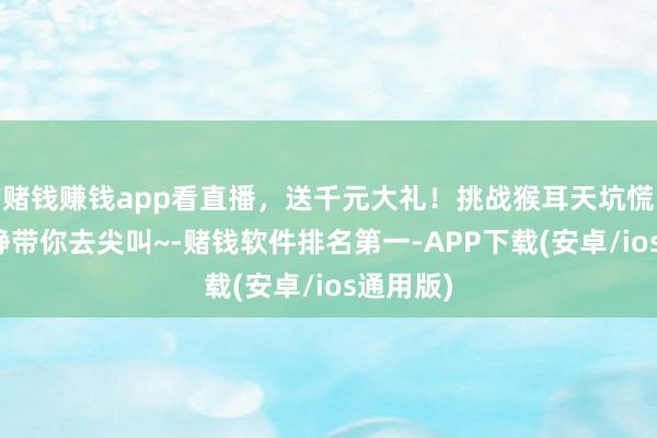 赌钱赚钱app看直播，送千元大礼！挑战猴耳天坑慌乱，动静带你去尖叫~-赌钱软件排名第一-APP下载(安卓/ios通用版)