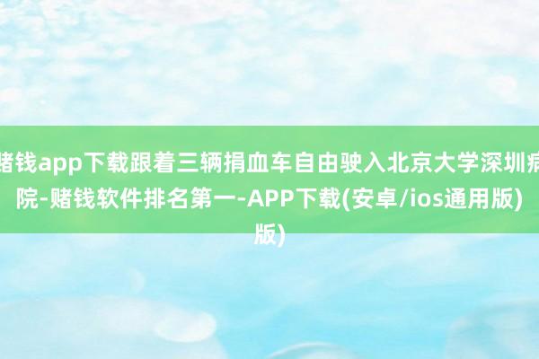 赌钱app下载跟着三辆捐血车自由驶入北京大学深圳病院-赌钱软件排名第一-APP下载(安卓/ios通用版)