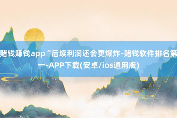 赌钱赚钱app“后续利润还会更爆炸-赌钱软件排名第一-APP下载(安卓/ios通用版)