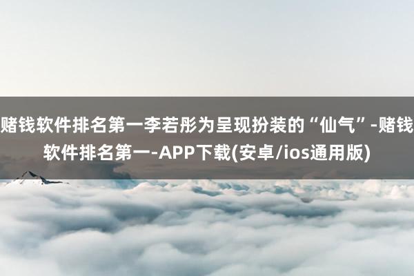 赌钱软件排名第一李若彤为呈现扮装的“仙气”-赌钱软件排名第一-APP下载(安卓/ios通用版)